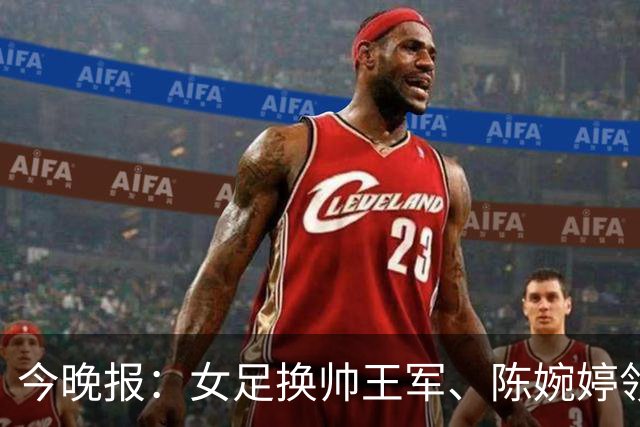 今晚报：女足换帅王军、陈婉婷领跑，足协表扬U20女足的表现