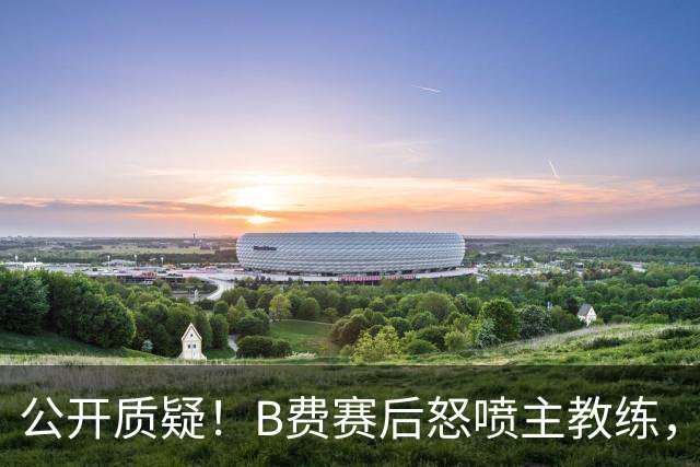公开质疑！B费赛后怒喷主教练，卡里克强势回应