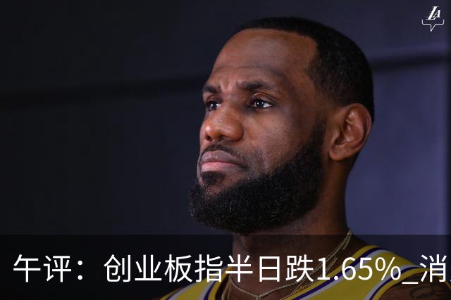 午评：创业板指半日跌1.65% 消费板块逆势活跃