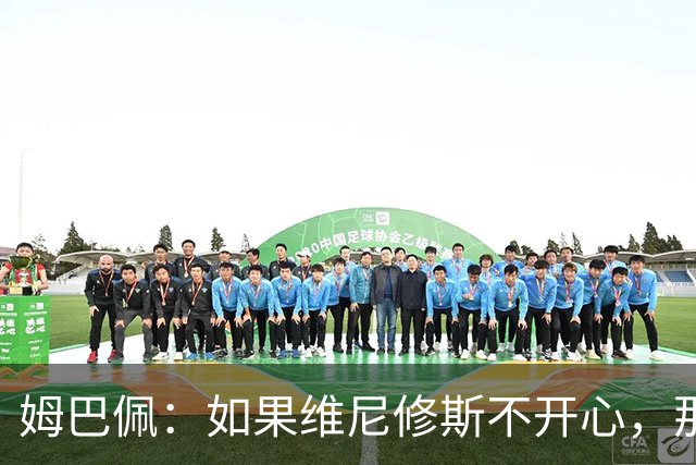 姆巴佩：如果维尼修斯不开心，那也是因为他想为球队多做些事
