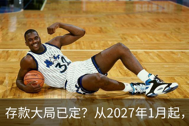 存款大局已定？从2027年1月起，银行存款利率，或将面临3大变化