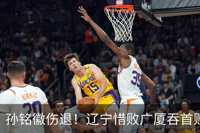 孙铭徽伤退！辽宁惜败广厦吞首败 威尔斯战旧主狂轰36+7+5