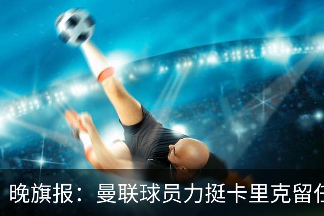 晚旗报：曼联球员力挺卡里克留任，并希望改变困境